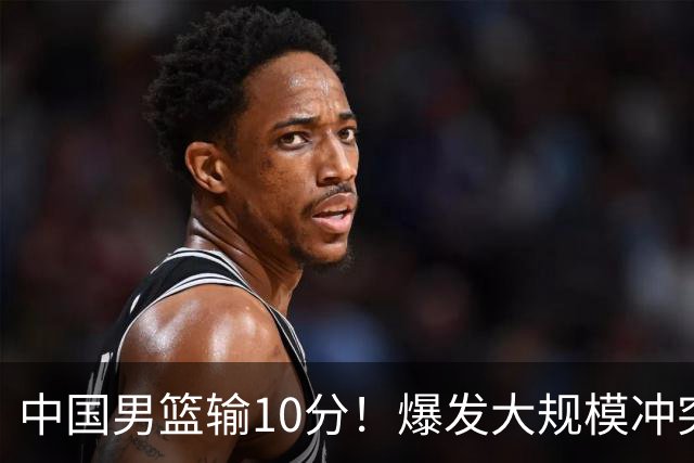中国男篮输10分！爆发大规模冲突，3人罚出场，1人摔重伤