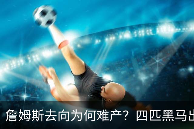 詹姆斯去向为何难产？四匹黑马出现加剧混乱